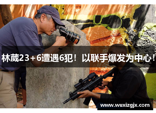 林葳23+6遭遇6犯！以联手爆发为中心！